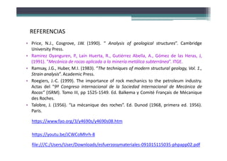 • Price, N.J., Cosgrove, J.W. (1990). “ Analysis of geological structures”. Cambridge
University Press.
• Ramirez Oyanguren, P., Laín Huerta, R., Gutiérrez Abella, A., Gómez de las Heras, J,
(1991). “Mecánica de rocas aplicada a la minería metálica subterránea”. ITGE.
• Ramsay, J.G., Huber, M.I. (1983). “The techniques of modern structural geology, Vol. 1.,
Strain analysis”. Academic Press.
• Roegiers, J.‐C. (1999). The importance of rock mechanics to the petroleum industry.
Actas del “9º Congreso internacional de la Sociedad Internacional de Mecánica de
Rocas” (ISRM). Tomo III, pp 1525‐1549. Ed. Balkema y Comité Français de Mécanique
des Roches.
• Talobre, J. (1956). “La mécanique des roches”. Ed. Dunod (1968, primera ed. 1956).
Paris.
REFERENCIAS
https://www.fao.org/3/y4690s/y4690s08.htm
https://youtu.be/JCWCoMhrh-8
file:///C:/Users/User/Downloads/esfuerzosymateriales-091015115035-phpapp02.pdf
 