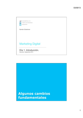 03/09/13
1
 
Marketing Digital 
 
Día 1. Introducción. 
Asunción, Septiembre 2013 
damian@altTeam.com
linkedin.com/in/dsztarkman
@dsztarkman
Damián Sztarkman
Algunos cambios
fundamentales
 