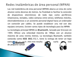 Las red inalámbrica de área personal (WPAN) abarca un área de corto alcance como decenas de metros. Su finalidad es facilitar la conexión de dispositivos electrónicos de todo tipo como periféricos (impresoras, teclados, video cámaras entre otros), teléfonos móviles, electrodomésticos o un asistente personal digital hacia un ordenador sin conexión por cables. Se puede establecer una red con dos equipos cercanos. Existen varios tipos de tecnología para las WPAN: La tecnología principal WPAN es  Bluetooth , lanzado por Ericsson en 1994. Ofrece una velocidad máxima de 1Mbps con un alcance máximo de unos treinta metros. La tecnología Bluetooth, también conocida como  IEEE 802.15.1 , tiene la ventaja de tener un bajo consumo de energía, algo que resulta ideal para usarla en periféricos de pequeño tamaño. 