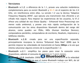 Versiones Bluetooth v.1.2 : a diferencia de la 1.1, provee una solución inalámbrica complementaria para co-existir Bluetooth y  Wi-Fi  en el espectro de los 2.4 GHz, sin interferencia entre ellos. La versión 1.2 usa la técnica "Adaptive Frequency Hopping (AFH)", que ejecuta una transmisión más eficiente y un cifrado más seguro. Para mejorar las experiencias de los usuarios, la V1.2 ofrece una calidad de voz (Voice Quality - Enhanced Voice Processing) con menor ruido ambiental, y provee una más rápida configuración de la comunicación con los otros dispositivos bluetooth dentro del rango del alcance, como pueden ser PDAs, HIDs (Human Interface Devices), computadoras portátiles, computadoras de escritorio, Headsets, impresoras y teléfonos móviles. Bluetooth v.2.0:  creada para ser una especificación separada, principalmente incorpora la técnica "Enhanced Data Rate" (EDR) que le permite mejorar las velocidades de transmisión en hasta  3Mbps  a la vez que intenta solucionar algunos errores de la especificación 1.2. Bluetooth v.2.1 : simplifica los pasos para crear la conexión entre dispositivos, además el consumo de potencia es 5 veces menor. Bluetooth v3.0  (mediados 2009): aumenta considerablemente la velocidad de transferencia. La idea es que el nuevo Bluetooth trabaje con WiFi, de tal manera que sea posible lograr mayor velocidad en los Smartphone. 