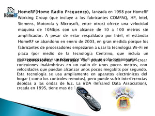 HomeRF(Home Radio Frequency),  lanzada en 1998 por HomeRF Working Group (que incluye a los fabricantes COMPAQ, HP, Intel, Siemens, Motorola y Microsoft, entre otros) ofrece una velocidad maquina de 10Mbps con un alcance de 10 a 100 metros sin amplificador. A pesar de estar respaldado por Intel, el estándar HomeRF se abandono en enero de 2003, en gran medida porque los fabricantes de procesadores empezaron a usar la tecnología Wi-Fi en placa (por medio de la tecnología Centrino, que incluía un microprocesador y un adaptador Wi-Fi en un solo componente). Las  conexiones infrarrojas  se pueden utilizar para crear conexiones inalámbricas en un radio de unos pocos metros, con velocidades que puedan alcanzar unos pocos megabits por segundo. Esta tecnología se usa ampliamente en aparatos electrónicos del hogar ( como los controles remotos), pero puede sufrir interferencias debidas a las ondas de luz. La irDA (Infrared Data Association), creada en 1995, tiene mas de 150 miembros. 