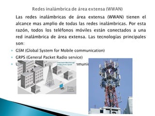 Las redes inalámbricas de área extensa (WWAN) tienen el alcance mas amplio de todas las redes inalámbricas. Por esta razón, todos los teléfonos móviles están conectados a una red inalámbrica de área extensa. Las tecnologías principales son: GSM (Global System for Mobile communication) GRPS (General Packet Radio service) UMTS ( Universal Mobile Telecommunication System) 
