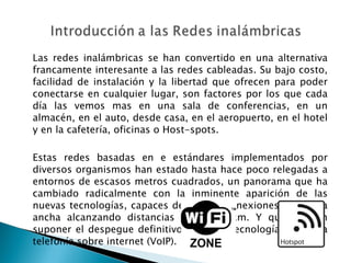 Las redes inalámbricas se han convertido en una alternativa francamente interesante a las redes cableadas. Su bajo costo, facilidad de instalación y la libertad que ofrecen para poder conectarse en cualquier lugar, son factores por los que cada día las vemos mas en una sala de conferencias, en un almacén, en el auto, desde casa, en el aeropuerto, en el hotel y en la cafetería, oficinas o Host-spots. Estas redes basadas en e estándares implementados por diversos organismos han estado hasta hace poco relegadas a entornos de escasos metros cuadrados, un panorama que ha cambiado radicalmente con la inminente aparición de las nuevas tecnologías, capaces de ofrecer conexiones de banda ancha alcanzando distancias hasta 50 km. Y que pueden suponer el despegue definitivo de otras tecnologías como la telefonía sobre internet (VoIP). 