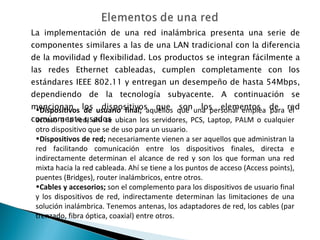 La implementación de una red inalámbrica presenta una serie de componentes similares a las de una LAN tradicional con la diferencia de la movilidad y flexibilidad. Los productos se integran fácilmente a las redes Ethernet cableadas, cumplen completamente con los estándares IEEE 802.11 y entregan un desempeño de hasta 54Mbps, dependiendo de la tecnología subyacente. A continuación se mencionan los dispositivos que son los elementos de red comúnmente usados Dispositivos de usuario final;  aquellos que una personal emplea para el acceso a la red; ahí se ubican los servidores, PCS, Laptop, PALM o cualquier otro dispositivo que se de uso para un usuario. Dispositivos de red;  necesariamente vienen a ser aquellos que administran la red facilitando comunicación entre los dispositivos finales, directa e indirectamente determinan el alcance de red y son los que forman una red mixta hacia la red cableada. Ahí se tiene a los puntos de acceso (Access points), puentes (Bridges), router inalámbricos, entre otros. Cables y accesorios;  son el complemento para los dispositivos de usuario final y los dispositivos de red, indirectamente determinan las limitaciones de una solución inalámbrica. Tenemos antenas, los adaptadores de red, los cables (par trenzado, fibra óptica, coaxial) entre otros. 