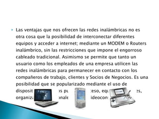 Las ventajas que nos ofrecen las redes inalámbricas no es otra cosa que la posibilidad de interconectar diferentes equipos y acceder a internet; mediante un MODEM o Routers inalámbrico, sin las restricciones que impone el engorroso cableado tradicional. Asimismo se permite que tanto un usuario como los empleados de una empresa utilicen las redes inalámbricas para permanecer en contacto con los compañeros de trabajo, clientes y Socios de Negocios. Es una posibilidad que se popularizado mediante el uso de dispositivos como los punto de acceso, equipos portátiles, organizadores personales o PDA, videoconsolas, etc. 
