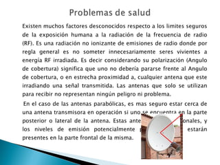 Existen muchos factores desconocidos respecto a los limites seguros de la exposición humana a la radiación de la frecuencia de radio (RF). Es una radiación no ionizante de emisiones de radio donde por regla general es no someter innecesariamente seres vivientes a energía RF irradiada. Es decir considerando su polarización (Angulo de cobertura) significa que uno no debería pararse frente al Angulo de cobertura, o en estrecha proximidad a, cualquier antena que este irradiando una señal transmitida. Las antenas que solo se utilizan para recibir no representan ningún peligro ni problema. En el caso de las antenas parabólicas, es mas seguro estar cerca de una antena transmisora en operación si uno se encuentra en la parte posterior o lateral de la antena. Estas antenas son direccionales, y los niveles de emisión potencialmente peligrosos solo estarán presentes en la parte frontal de la misma. 