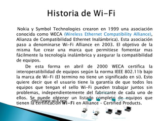 Nokia y Symbol Technologies crearon en 1999 una asociación conocida como WECA  (Wireless Ethernet Compatibility Alliance) , Alianza de Compatibilidad Ethernet Inalámbrica). Esta asociación paso a denominarse Wi-Fi Alliance en 2003. El objetivo de la misma fue crear una marca que permitiese fomentar mas fácilmente la tecnología inalámbrica y asegurar la compatibilidad de equipos. De esta forma en abril de 2000 WECA certifica la interoperatibilidad de equipos según la norma IEEE 802.11b bajo la marca de Wi-Fi (El termino no tiene un significado en si). Esto quiere decir que el usuario tiene la garantía de que todos los equipos que tengan el sello Wi-Fi pueden trabajar juntos sin problemas, independientemente del fabricante de cada uno de ellos. Se puede obtener un listado completo de equipos que tienen la certificación  Wi-Fi  en Alliance – Certified Products. http://www.wi-fi.org/ 