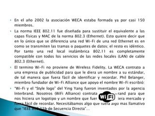 En el año 2002 la asociación WECA estaba formada ya por casi 150 miembros. La norma IEEE 802.11 fue diseñada para sustituir el equivalente a las capas físicas y MAC de la norma 802.3 (Ethernet). Esto quiere decir que en lo único que se diferencia una red Wi-Fi de una red Ethernet es en como se transmiten las tramas o paquetes de datos; el resto es idéntico. Por tanto una red local inalámbrica 802.11 es completamente compatible con todos los servicios de las redes locales (LAN) de cable 802.3 (Ethernet). El termino Wi-Fi no proviene de Wireless Fidelity. La WECA contrato a una empresa de publicidad para que le diera un nombre a su estándar, de tal manera que fuera fácil de identificar y recordar. Phil Belanger, miembro fundador de Wi-Fi Alliance que apoyo el nombre Wi-Fi escribió: “ Wi-Fi y el “Style logo” del Ying Yang fueron inventados por la agencia Interbrand. Nosotros (WiFi Alliance) contratamos Interbrand para que nos hiciera un logotipo y un nombre que fuera corto, tuviera mercado y fuera fácil de recordar. Necesitábamos algo que fuera algo mas llamativo que “IEEE 802.11b de Secuencia Directa”… 