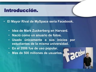 Introducción.

• El Mayor Rival de MySpace sería Facebook.

  • Idea de Mark Zuckerberg en Harvard.
  • Nació como un anuario de fotos.
  • Usado únicamente a sus inicios por
    estudiantes de la misma universidad.
  • En el 2006 fue de uso popular.
  • Mas de 500 millones de usuarios.
 