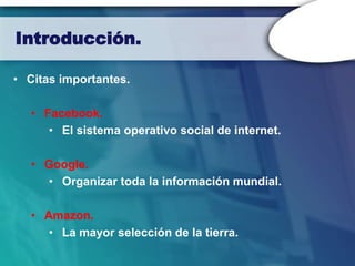 Introducción.

• Citas importantes.

   • Facebook.
      • El sistema operativo social de internet.

   • Google.
     • Organizar toda la información mundial.

   • Amazon.
      • La mayor selección de la tierra.
 