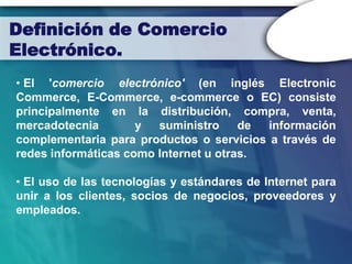 Definición de Comercio
Electrónico.
• El 'comercio electrónico' (en inglés Electronic
Commerce, E-Commerce, e-commerce o EC) consiste
principalmente en la distribución, compra, venta,
mercadotecnia        y  suministro     de información
complementaria para productos o servicios a través de
redes informáticas como Internet u otras.

• El uso de las tecnologías y estándares de Internet para
unir a los clientes, socios de negocios, proveedores y
empleados.
 