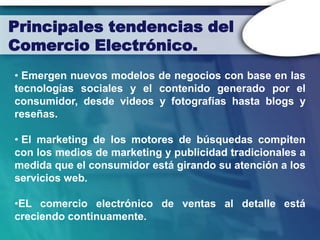 Principales tendencias del
Comercio Electrónico.
• Emergen nuevos modelos de negocios con base en las
tecnologías sociales y el contenido generado por el
consumidor, desde videos y fotografías hasta blogs y
reseñas.

• El marketing de los motores de búsquedas compiten
con los medios de marketing y publicidad tradicionales a
medida que el consumidor está girando su atención a los
servicios web.

•EL comercio electrónico de ventas al detalle está
creciendo continuamente.
 