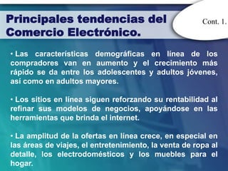 Principales tendencias del                             Cont. 1.
Comercio Electrónico.
• Las características demográficas en línea de los
compradores van en aumento y el crecimiento más
rápido se da entre los adolescentes y adultos jóvenes,
así como en adultos mayores.

• Los sitios en línea siguen reforzando su rentabilidad al
refinar sus modelos de negocios, apoyándose en las
herramientas que brinda el internet.

• La amplitud de la ofertas en línea crece, en especial en
las áreas de viajes, el entretenimiento, la venta de ropa al
detalle, los electrodomésticos y los muebles para el
hogar.
 