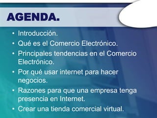 AGENDA.
• Introducción.
• Qué es el Comercio Electrónico.
• Principales tendencias en el Comercio
  Electrónico.
• Por qué usar internet para hacer
  negocios.
• Razones para que una empresa tenga
  presencia en Internet.
• Crear una tienda comercial virtual.
 