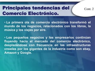 Principales tendencias del                        Cont. 2
Comercio Electrónico.
• La primera ola de comercio electrónico transformó el
mundo de los negocios, relacionados con los libros, la
música y los viajes por aire.

• Los pequeños negocios y los empresarios continúan
fluyendo hacia el mercado del comercio electrónico,
desplazándose con frecuencia en las infraestructuras
creadas por los gigantes de la industria como son ebay,
Amazon y Google.
 