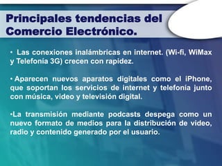 Principales tendencias del
Comercio Electrónico.
• Las conexiones inalámbricas en internet. (Wi-fi, WiMax
y Telefonía 3G) crecen con rapidez.

• Aparecen nuevos aparatos digitales como el iPhone,
que soportan los servicios de internet y telefonía junto
con música, video y televisión digital.

•La transmisión mediante podcasts despega como un
nuevo formato de medios para la distribución de video,
radio y contenido generado por el usuario.
 