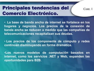 Principales tendencias del                         Cont. 1
Comercio Electrónico.
• La base de banda ancha de internet se fortalece en los
hogares y negocios. Los precios de la conexión de
banda ancha se reducen a medida que las compañías de
telecomunicaciones recapitalizan sus deudas.

• Los precios de los componente de cómputo y redes
continúan disminuyendo en forma dramática.

•Los nuevos modelos de computación basados en
internet, como los servicios .NET y Web, expanden las
oportunidades para B2B.
 
