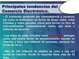 Principales tendencias del
Comercio Electrónico.
• El contenido generado por consumidores y usuarios,
así como la sindicación en forma de blogs, wikis, vidas
virtuales y redes sociales, crece para formar un foro de
auto-publicación completamente nuevo, que atrae a
millones de usuarios.

• Los sitios de vidas virtuales como SecondLife emergen
como una nueva forma de entretenimiento basado en
internet, y hace que millones de personas reduzcan las
horas de ver tv.

• Más de 105 millones de adultos se unen a una red
social en internet, donde la mayoráa tiene más de 35
años.
 