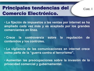 Principales tendencias del                             Cont. 1
Comercio Electrónico.
• La fijación de impuestos a las ventas por internet se ha
ampliado cada vez más y es aceptada por los grandes
comerciantes en línea.

• Crece la controversia sobre        la   regulación    de
contenidos y los controles.

• La vigilancia de las comunicaciones en internet crece
como parte de la “guerra contra el terrorismo”.

• Aumentan las preocupaciones sobre la invasión de la
privacidad comercial y gubernamental.
 