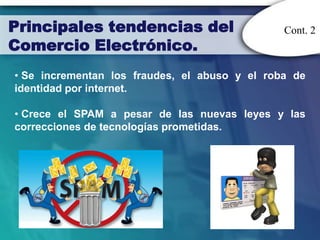 Principales tendencias del                     Cont. 2
Comercio Electrónico.
• Se incrementan los fraudes, el abuso y el roba de
identidad por internet.

• Crece el SPAM a pesar de las nuevas leyes y las
correcciones de tecnologías prometidas.
 