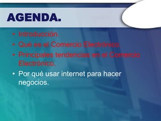 AGENDA.
• Introducción.
• Qué es el Comercio Electrónico.
• Principales tendencias en el Comercio
  Electrónico.
• Por qué usar internet para hacer
  negocios.
 