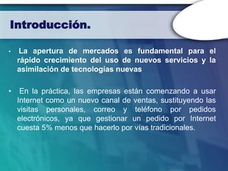 Introducción.

•    La apertura de mercados es fundamental para el
    rápido crecimiento del uso de nuevos servicios y la
    asimilación de tecnologías nuevas

•    En la práctica, las empresas están comenzando a usar
    Internet como un nuevo canal de ventas, sustituyendo las
    visitas personales, correo y teléfono por pedidos
    electrónicos, ya que gestionar un pedido por Internet
    cuesta 5% menos que hacerlo por vías tradicionales.
 