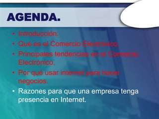 AGENDA.
• Introducción.
• Qué es el Comercio Electrónico.
• Principales tendencias en el Comercio
  Electrónico.
• Por qué usar internet para hacer
  negocios.
• Razones para que una empresa tenga
  presencia en Internet.
 