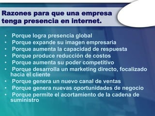 Razones para que una empresa
tenga presencia en internet.

• Porque logra presencia global
• Porque expande su imagen empresaria
• Porque aumenta la capacidad de respuesta
• Porque produce reducción de costos
• Porque aumenta su poder competitivo
• Porque desarrolla un marketing directo, focalizado
  hacia el cliente
• Porque genera un nuevo canal de ventas
• Porque genera nuevas oportunidades de negocio
• Porque permite el acortamiento de la cadena de
  suministro
 