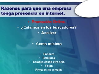 Razones para que una empresa
tenga presencia en internet.

           • Promoción Online.
      • ¿Estamos en los buscadores?
                • Analizar

             • Como mínimo

                  • Banners
                 • Boletines
           • Enlaces desde otro sitio
                   • Foros
            • Firma en los e-mails.
 