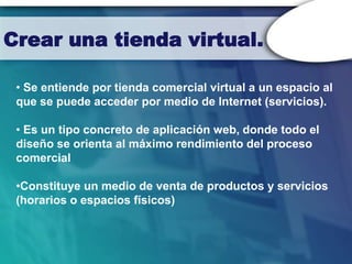 Crear una tienda virtual.

 • Se entiende por tienda comercial virtual a un espacio al
 que se puede acceder por medio de Internet (servicios).

 • Es un tipo concreto de aplicación web, donde todo el
 diseño se orienta al máximo rendimiento del proceso
 comercial

 •Constituye un medio de venta de productos y servicios
 (horarios o espacios físicos)
 