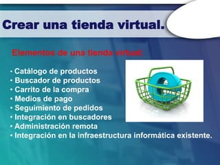 Crear una tienda virtual.

 Elementos de una tienda virtual:

 • Catálogo de productos
 • Buscador de productos
 • Carrito de la compra
 • Medios de pago
 • Seguimiento de pedidos
 • Integración en buscadores
 • Administración remota
 • Integración en la infraestructura informática existente.
 