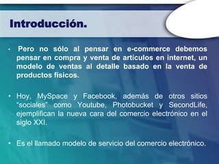 Introducción.

•   Pero no sólo al pensar en e-commerce debemos
    pensar en compra y venta de artículos en internet, un
    modelo de ventas al detalle basado en la venta de
    productos físicos.

• Hoy, MySpace y Facebook, además de otros sitios
  “sociales” como Youtube, Photobucket y SecondLife,
  ejemplifican la nueva cara del comercio electrónico en el
  siglo XXI.

• Es el llamado modelo de servicio del comercio electrónico.
 