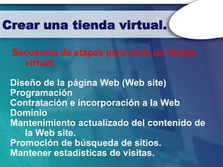 Crear una tienda virtual.

 Secuencia de etapas para crear un tienda
   virtual:

 Diseño de la página Web (Web site)
 Programación
 Contratación e incorporación a la Web
 Dominio
 Mantenimiento actualizado del contenido de
    la Web site.
 Promoción de búsqueda de sitios.
 Mantener estadísticas de visitas.
 