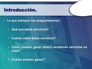 Introducción.

• Lo que siempre nos preguntaremos:

  • Qué son éstos servicios?

  • Cuánto valen éstos servicios?

  • Cómo pueden ganar dinero vendiendo servicios en
    línea?

  • Cuánto pueden ganar?
 