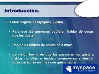 Introducción.

• La idea original de MySpace. (2004)

   • Para que las personas pudieran hablar de cosas
     que les gustan.

   • Uso de un tablero de anuncios o muro.

   • La visión fue la de que las personas les gustara
     hablar de ellas e incluso promoverse y buscar
     otras personas en línea con quien hablar.
 