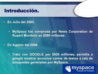 Introducción.

• En Julio del 2005.

   • MySpace fue comprada por News Corporation de
     Rupert Murdoch en $580 millones.

• En Agosto del 2006.

   • Trato con GOOGLE por $900 millones, permitía a
     google mostrar anuncios cortos de textos a raíz de
     búsquedas generadas por MySpace.
 