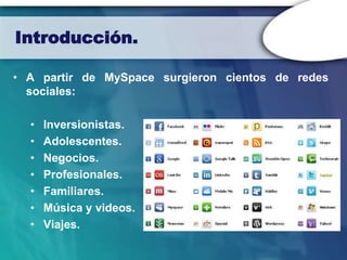 Introducción.

• A partir de MySpace surgieron cientos de redes
  sociales:

  •   Inversionistas.
  •   Adolescentes.
  •   Negocios.
  •   Profesionales.
  •   Familiares.
  •   Música y videos.
  •   Viajes.
 