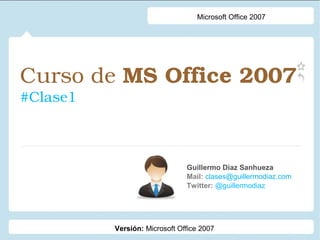 Curso de MS Office 2007 
#Clase1
Guillermo Díaz Sanhueza
Mail: clases@guillermodiaz.com
Twitter: @guillermodiaz
Microsoft Office 2007
Versión: Microsoft Office 2007
 