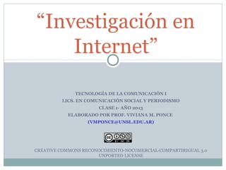 “Investigación en
Internet”
TECNOLOGÍA DE LA COMUNICACIÓN I
LICS. EN COMUNICACIÓN SOCIAL Y PERIODISMO
CLASE 1- AÑO 2013
ELABORADO POR PROF. VIVIANA M. PONCE
(VMPONCE@UNSL.EDU.AR)
CREATIVE COMMONS RECONOCIMIENTO-NOCOMERCIAL-COMPARTIRIGUAL 3.0
UNPORTED LICENSE
 