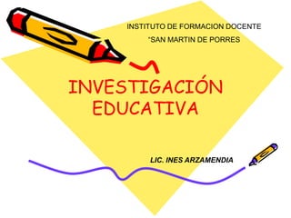 INVESTIGACIÓN
EDUCATIVA
INSTITUTO DE FORMACION DOCENTE
“SAN MARTIN DE PORRES
LIC. INES ARZAMENDIA
 