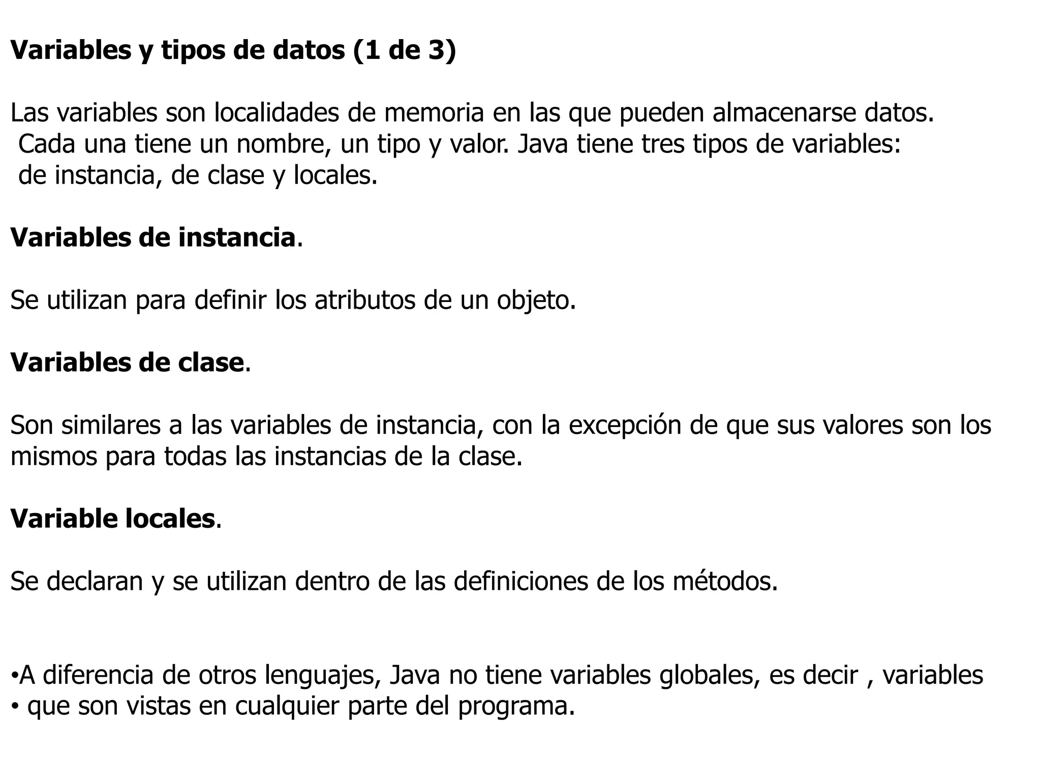 Variables y tipos de datos (1 de 3)

Las variables son localidades de memoria en las que pueden almacenarse datos.
 Cada una tiene un nombre, un tipo y valor. Java tiene tres tipos de variables:
 de instancia, de clase y locales.

Variables de instancia.

Se utilizan para definir los atributos de un objeto.

Variables de clase.

Son similares a las variables de instancia, con la excepción de que sus valores son los
mismos para todas las instancias de la clase.

Variable locales.

Se declaran y se utilizan dentro de las definiciones de los métodos.


•A diferencia de otros lenguajes, Java no tiene variables globales, es decir , variables
• que son vistas en cualquier parte del programa.
 