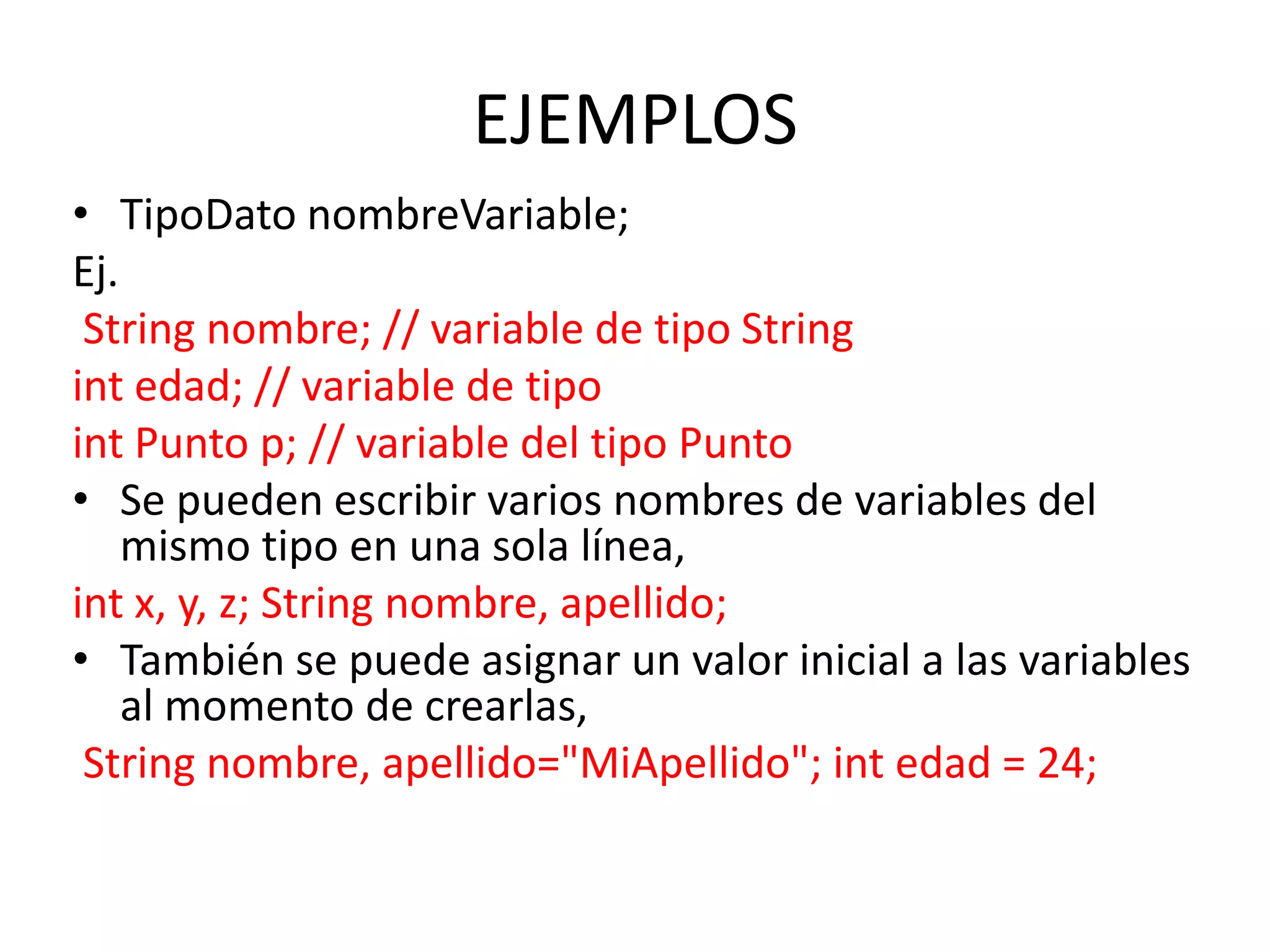 EJEMPLOS
• TipoDato nombreVariable;
Ej.
 String nombre; // variable de tipo String
int edad; // variable de tipo
int Punto p; // variable del tipo Punto
• Se pueden escribir varios nombres de variables del
    mismo tipo en una sola línea,
int x, y, z; String nombre, apellido;
• También se puede asignar un valor inicial a las variables
    al momento de crearlas,
 String nombre, apellido="MiApellido"; int edad = 24;
 