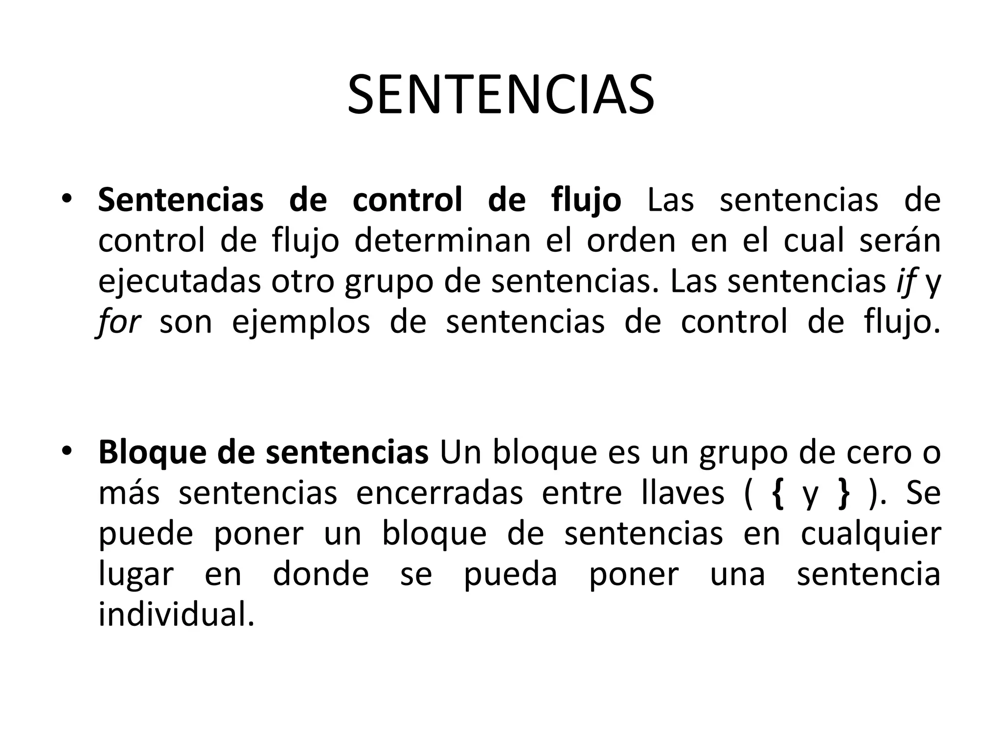 SENTENCIAS
• Sentencias de control de flujo Las sentencias de
  control de flujo determinan el orden en el cual serán
  ejecutadas otro grupo de sentencias. Las sentencias if y
  for son ejemplos de sentencias de control de flujo.


• Bloque de sentencias Un bloque es un grupo de cero o
  más sentencias encerradas entre llaves ( { y } ). Se
  puede poner un bloque de sentencias en cualquier
  lugar en donde se pueda poner una sentencia
  individual.
 