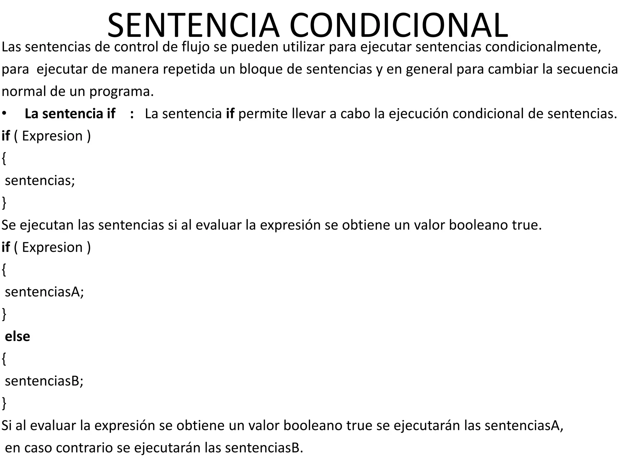 SENTENCIA utilizar para ejecutar sentencias condicionalmente,
Las sentencias de control de flujo se pueden
                                             CONDICIONAL
para ejecutar de manera repetida un bloque de sentencias y en general para cambiar la secuencia
normal de un programa.
• La sentencia if : La sentencia if permite llevar a cabo la ejecución condicional de sentencias.
if ( Expresion )
{
 sentencias;
}
Se ejecutan las sentencias si al evaluar la expresión se obtiene un valor booleano true.
if ( Expresion )
{
 sentenciasA;
}
 else
{
 sentenciasB;
}
Si al evaluar la expresión se obtiene un valor booleano true se ejecutarán las sentenciasA,
 en caso contrario se ejecutarán las sentenciasB.
 