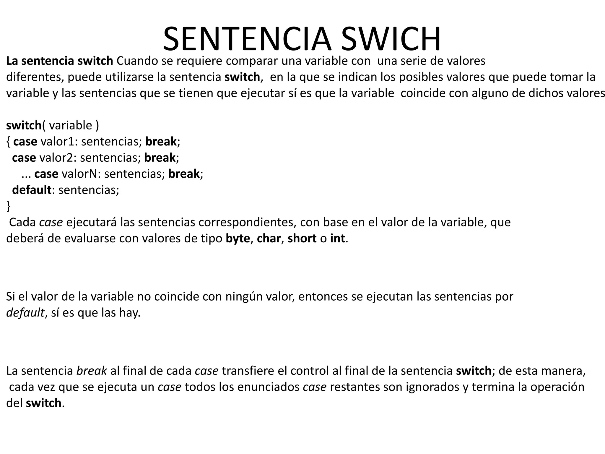 SENTENCIA SWICH
La sentencia switch Cuando se requiere comparar una variable con una serie de valores
diferentes, puede utilizarse la sentencia switch, en la que se indican los posibles valores que puede tomar la
variable y las sentencias que se tienen que ejecutar sí es que la variable coincide con alguno de dichos valores

switch( variable )
{ case valor1: sentencias; break;
  case valor2: sentencias; break;
    ... case valorN: sentencias; break;
  default: sentencias;
}
 Cada case ejecutará las sentencias correspondientes, con base en el valor de la variable, que
deberá de evaluarse con valores de tipo byte, char, short o int.



Si el valor de la variable no coincide con ningún valor, entonces se ejecutan las sentencias por
default, sí es que las hay.



La sentencia break al final de cada case transfiere el control al final de la sentencia switch; de esta manera,
 cada vez que se ejecuta un case todos los enunciados case restantes son ignorados y termina la operación
del switch.
 