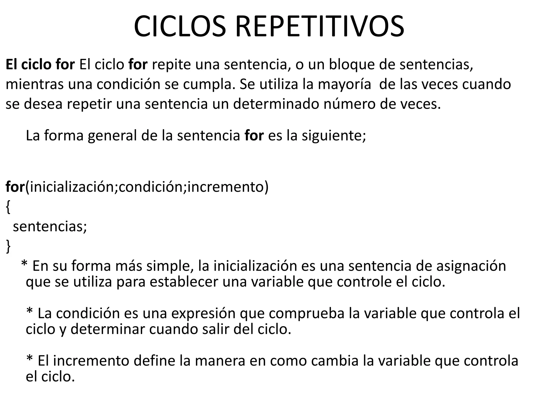 CICLOS REPETITIVOS
El ciclo for El ciclo for repite una sentencia, o un bloque de sentencias,
mientras una condición se cumpla. Se utiliza la mayoría de las veces cuando
se desea repetir una sentencia un determinado número de veces.
   La forma general de la sentencia for es la siguiente;


for(inicialización;condición;incremento)
{
  sentencias;
}
   * En su forma más simple, la inicialización es una sentencia de asignación
    que se utiliza para establecer una variable que controle el ciclo.
   * La condición es una expresión que comprueba la variable que controla el
   ciclo y determinar cuando salir del ciclo.
   * El incremento define la manera en como cambia la variable que controla
   el ciclo.
 