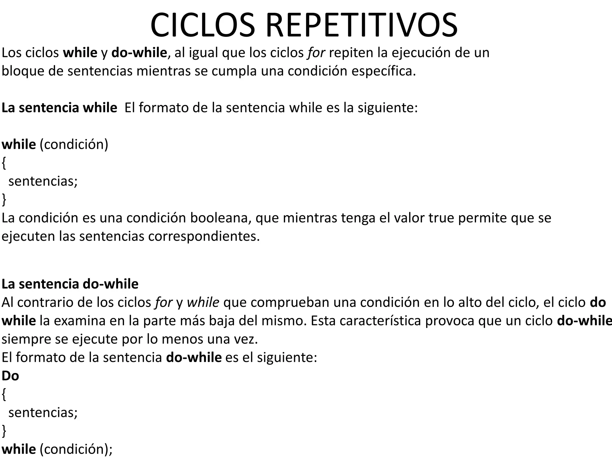 CICLOS REPETITIVOS
Los ciclos while y do-while, al igual que los ciclos for repiten la ejecución de un
bloque de sentencias mientras se cumpla una condición específica.

La sentencia while El formato de la sentencia while es la siguiente:

while (condición)
{
  sentencias;
}
La condición es una condición booleana, que mientras tenga el valor true permite que se
ejecuten las sentencias correspondientes.


La sentencia do-while
Al contrario de los ciclos for y while que comprueban una condición en lo alto del ciclo, el ciclo do
while la examina en la parte más baja del mismo. Esta característica provoca que un ciclo do-while
siempre se ejecute por lo menos una vez.
El formato de la sentencia do-while es el siguiente:
Do
{
  sentencias;
}
while (condición);
 