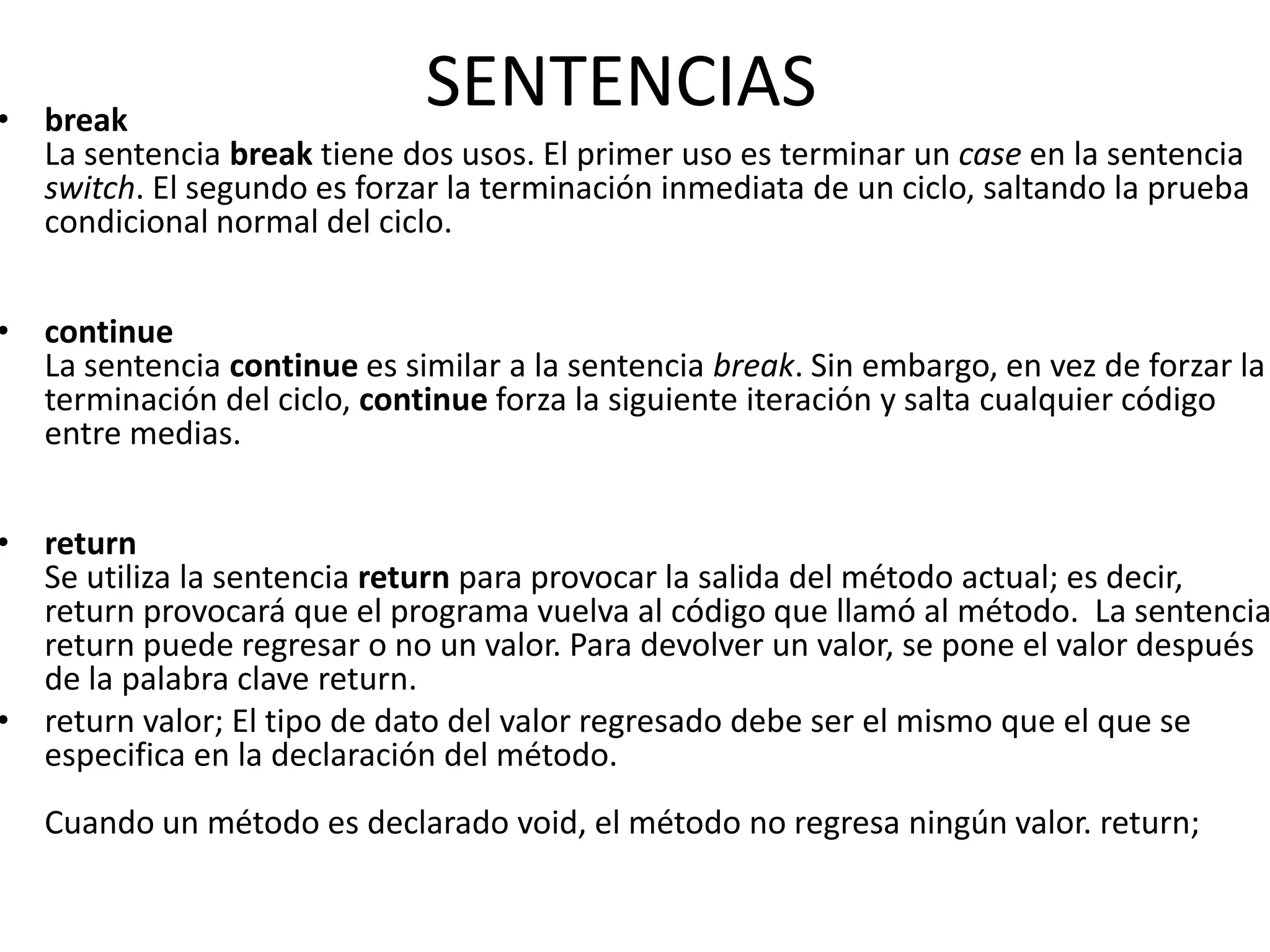 • break
                              SENTENCIAS
  La sentencia break tiene dos usos. El primer uso es terminar un case en la sentencia
  switch. El segundo es forzar la terminación inmediata de un ciclo, saltando la prueba
  condicional normal del ciclo.


• continue
  La sentencia continue es similar a la sentencia break. Sin embargo, en vez de forzar la
  terminación del ciclo, continue forza la siguiente iteración y salta cualquier código
  entre medias.


• return
  Se utiliza la sentencia return para provocar la salida del método actual; es decir,
  return provocará que el programa vuelva al código que llamó al método. La sentencia
  return puede regresar o no un valor. Para devolver un valor, se pone el valor después
  de la palabra clave return.
• return valor; El tipo de dato del valor regresado debe ser el mismo que el que se
  especifica en la declaración del método.
   Cuando un método es declarado void, el método no regresa ningún valor. return;
 