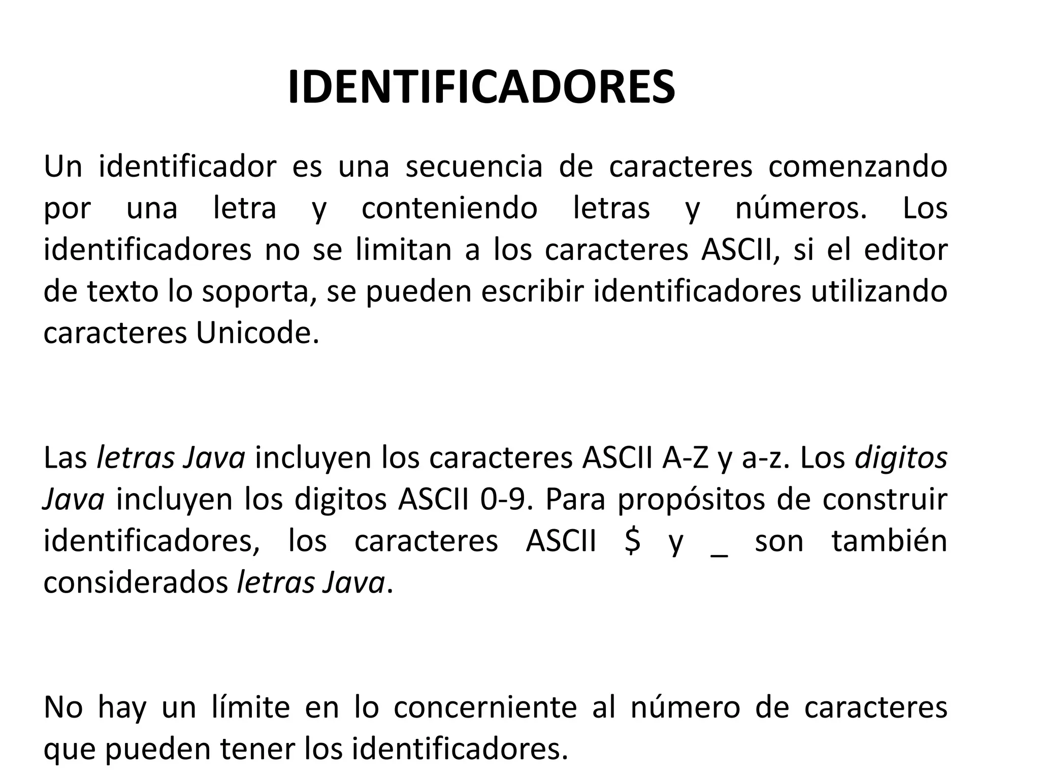 IDENTIFICADORES
Un identificador es una secuencia de caracteres comenzando
por una letra y conteniendo letras y números. Los
identificadores no se limitan a los caracteres ASCII, si el editor
de texto lo soporta, se pueden escribir identificadores utilizando
caracteres Unicode.


Las letras Java incluyen los caracteres ASCII A-Z y a-z. Los digitos
Java incluyen los digitos ASCII 0-9. Para propósitos de construir
identificadores, los caracteres ASCII $ y _ son también
considerados letras Java.


No hay un límite en lo concerniente al número de caracteres
que pueden tener los identificadores.
 
