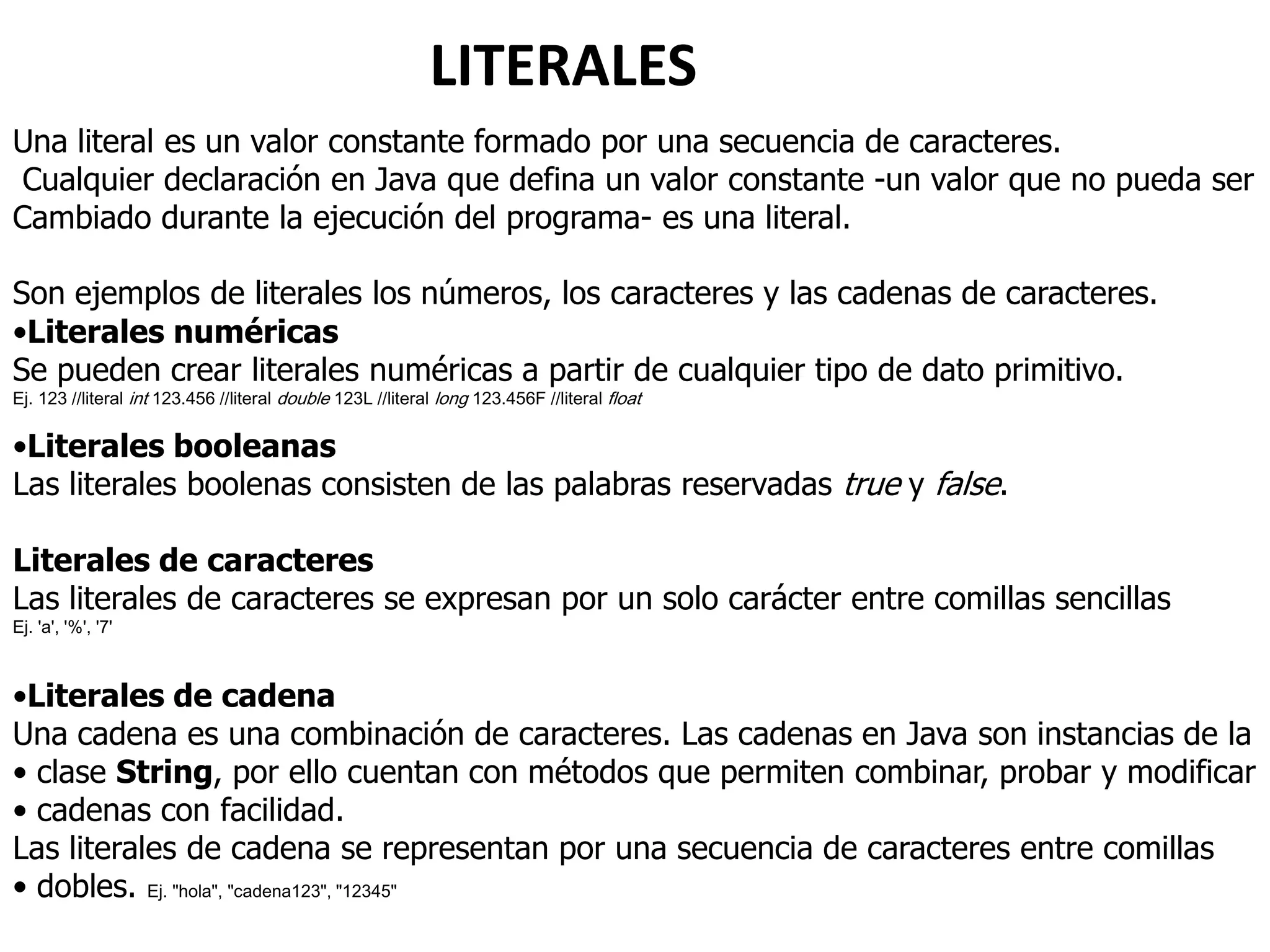 LITERALES
Una literal es un valor constante formado por una secuencia de caracteres.
 Cualquier declaración en Java que defina un valor constante -un valor que no pueda ser
Cambiado durante la ejecución del programa- es una literal.

Son ejemplos de literales los números, los caracteres y las cadenas de caracteres.
•Literales numéricas
Se pueden crear literales numéricas a partir de cualquier tipo de dato primitivo.
Ej. 123 //literal int 123.456 //literal double 123L //literal long 123.456F //literal float


•Literales booleanas
Las literales boolenas consisten de las palabras reservadas true y false.

Literales de caracteres
Las literales de caracteres se expresan por un solo carácter entre comillas sencillas
Ej. 'a', '%', '7'



•Literales de cadena
Una cadena es una combinación de caracteres. Las cadenas en Java son instancias de la
• clase String, por ello cuentan con métodos que permiten combinar, probar y modificar
• cadenas con facilidad.
Las literales de cadena se representan por una secuencia de caracteres entre comillas
• dobles. Ej. "hola", "cadena123", "12345"
 